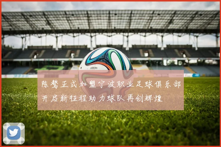 陈骜正式加盟宁波职业足球俱乐部开启新征程助力球队再创辉煌