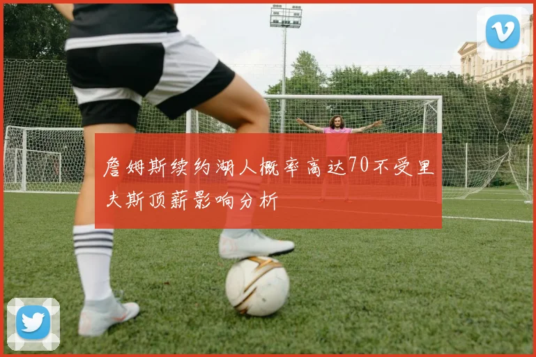 詹姆斯续约湖人概率高达70不受里夫斯顶薪影响分析